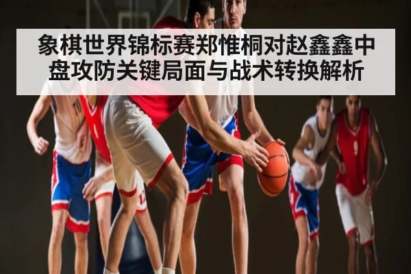 象棋世界锦标赛郑惟桐对赵鑫鑫中盘攻防关键局面与战术转换解析