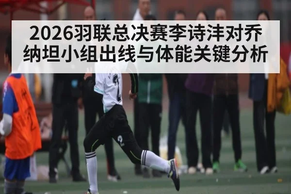 2026羽联总决赛李诗沣对乔纳坦小组出线与体能关键分析